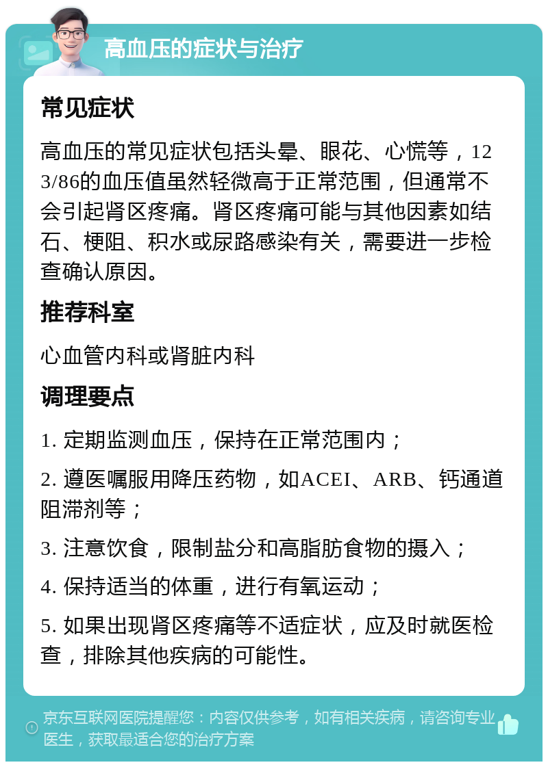 高血压的症状与治疗 常见症状 高血压的常见症状包括头晕、眼花、心慌等，123/86的血压值虽然轻微高于正常范围，但通常不会引起肾区疼痛。肾区疼痛可能与其他因素如结石、梗阻、积水或尿路感染有关，需要进一步检查确认原因。 推荐科室 心血管内科或肾脏内科 调理要点 1. 定期监测血压，保持在正常范围内； 2. 遵医嘱服用降压药物，如ACEI、ARB、钙通道阻滞剂等； 3. 注意饮食，限制盐分和高脂肪食物的摄入； 4. 保持适当的体重，进行有氧运动； 5. 如果出现肾区疼痛等不适症状，应及时就医检查，排除其他疾病的可能性。