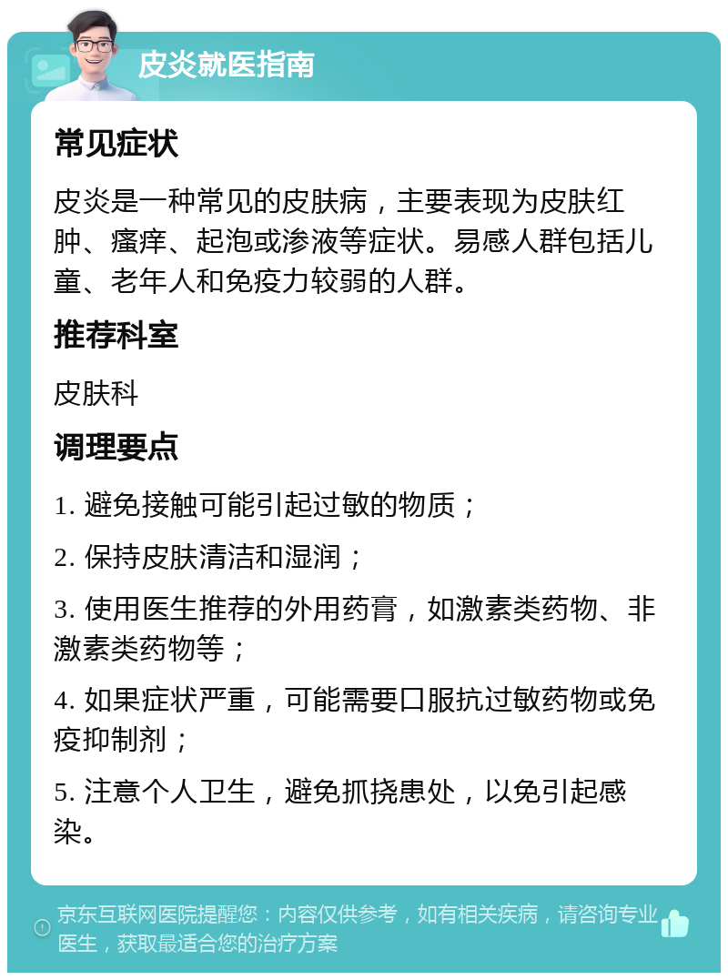 皮炎就医指南 常见症状 皮炎是一种常见的皮肤病，主要表现为皮肤红肿、瘙痒、起泡或渗液等症状。易感人群包括儿童、老年人和免疫力较弱的人群。 推荐科室 皮肤科 调理要点 1. 避免接触可能引起过敏的物质； 2. 保持皮肤清洁和湿润； 3. 使用医生推荐的外用药膏，如激素类药物、非激素类药物等； 4. 如果症状严重，可能需要口服抗过敏药物或免疫抑制剂； 5. 注意个人卫生，避免抓挠患处，以免引起感染。