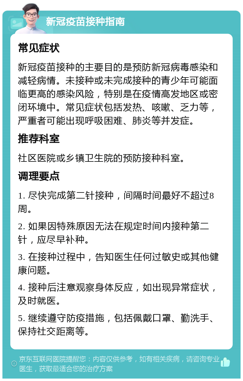 新冠疫苗接种指南 常见症状 新冠疫苗接种的主要目的是预防新冠病毒感染和减轻病情。未接种或未完成接种的青少年可能面临更高的感染风险，特别是在疫情高发地区或密闭环境中。常见症状包括发热、咳嗽、乏力等，严重者可能出现呼吸困难、肺炎等并发症。 推荐科室 社区医院或乡镇卫生院的预防接种科室。 调理要点 1. 尽快完成第二针接种，间隔时间最好不超过8周。 2. 如果因特殊原因无法在规定时间内接种第二针，应尽早补种。 3. 在接种过程中，告知医生任何过敏史或其他健康问题。 4. 接种后注意观察身体反应，如出现异常症状，及时就医。 5. 继续遵守防疫措施，包括佩戴口罩、勤洗手、保持社交距离等。