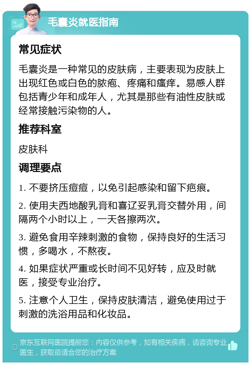 毛囊炎就医指南 常见症状 毛囊炎是一种常见的皮肤病，主要表现为皮肤上出现红色或白色的脓疱、疼痛和瘙痒。易感人群包括青少年和成年人，尤其是那些有油性皮肤或经常接触污染物的人。 推荐科室 皮肤科 调理要点 1. 不要挤压痘痘，以免引起感染和留下疤痕。 2. 使用夫西地酸乳膏和喜辽妥乳膏交替外用，间隔两个小时以上，一天各擦两次。 3. 避免食用辛辣刺激的食物，保持良好的生活习惯，多喝水，不熬夜。 4. 如果症状严重或长时间不见好转，应及时就医，接受专业治疗。 5. 注意个人卫生，保持皮肤清洁，避免使用过于刺激的洗浴用品和化妆品。