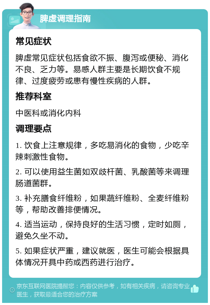 脾虚调理指南 常见症状 脾虚常见症状包括食欲不振、腹泻或便秘、消化不良、乏力等。易感人群主要是长期饮食不规律、过度疲劳或患有慢性疾病的人群。 推荐科室 中医科或消化内科 调理要点 1. 饮食上注意规律，多吃易消化的食物，少吃辛辣刺激性食物。 2. 可以使用益生菌如双歧杆菌、乳酸菌等来调理肠道菌群。 3. 补充膳食纤维粉，如果蔬纤维粉、全麦纤维粉等，帮助改善排便情况。 4. 适当运动，保持良好的生活习惯，定时如厕，避免久坐不动。 5. 如果症状严重，建议就医，医生可能会根据具体情况开具中药或西药进行治疗。