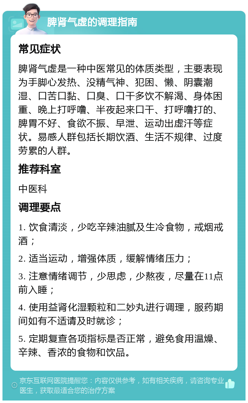 脾肾气虚的调理指南 常见症状 脾肾气虚是一种中医常见的体质类型，主要表现为手脚心发热、没精气神、犯困、懒、阴囊潮湿、口苦口黏、口臭、口干多饮不解渴、身体困重、晚上打呼噜、半夜起来口干、打呼噜打的、脾胃不好、食欲不振、早泄、运动出虚汗等症状。易感人群包括长期饮酒、生活不规律、过度劳累的人群。 推荐科室 中医科 调理要点 1. 饮食清淡，少吃辛辣油腻及生冷食物，戒烟戒酒； 2. 适当运动，增强体质，缓解情绪压力； 3. 注意情绪调节，少思虑，少熬夜，尽量在11点前入睡； 4. 使用益肾化湿颗粒和二妙丸进行调理，服药期间如有不适请及时就诊； 5. 定期复查各项指标是否正常，避免食用温燥、辛辣、香浓的食物和饮品。