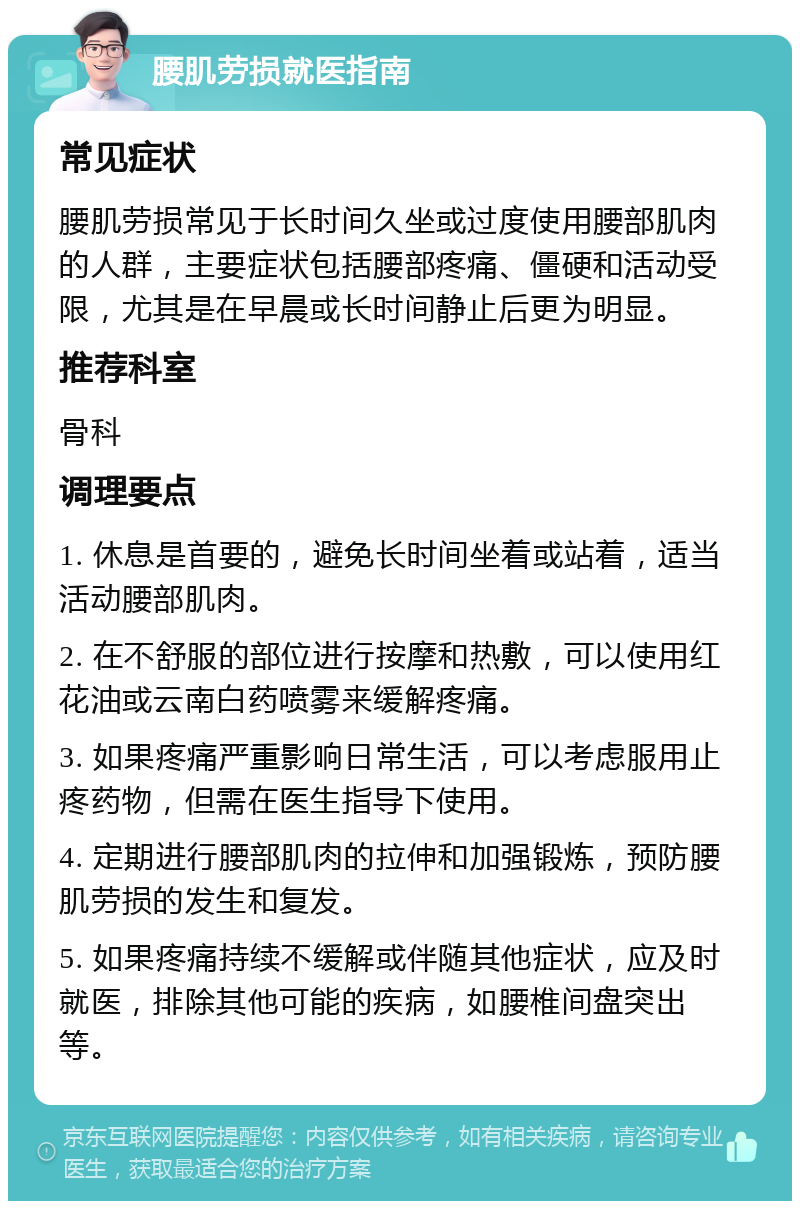 腰肌劳损就医指南 常见症状 腰肌劳损常见于长时间久坐或过度使用腰部肌肉的人群，主要症状包括腰部疼痛、僵硬和活动受限，尤其是在早晨或长时间静止后更为明显。 推荐科室 骨科 调理要点 1. 休息是首要的，避免长时间坐着或站着，适当活动腰部肌肉。 2. 在不舒服的部位进行按摩和热敷，可以使用红花油或云南白药喷雾来缓解疼痛。 3. 如果疼痛严重影响日常生活，可以考虑服用止疼药物，但需在医生指导下使用。 4. 定期进行腰部肌肉的拉伸和加强锻炼，预防腰肌劳损的发生和复发。 5. 如果疼痛持续不缓解或伴随其他症状，应及时就医，排除其他可能的疾病，如腰椎间盘突出等。