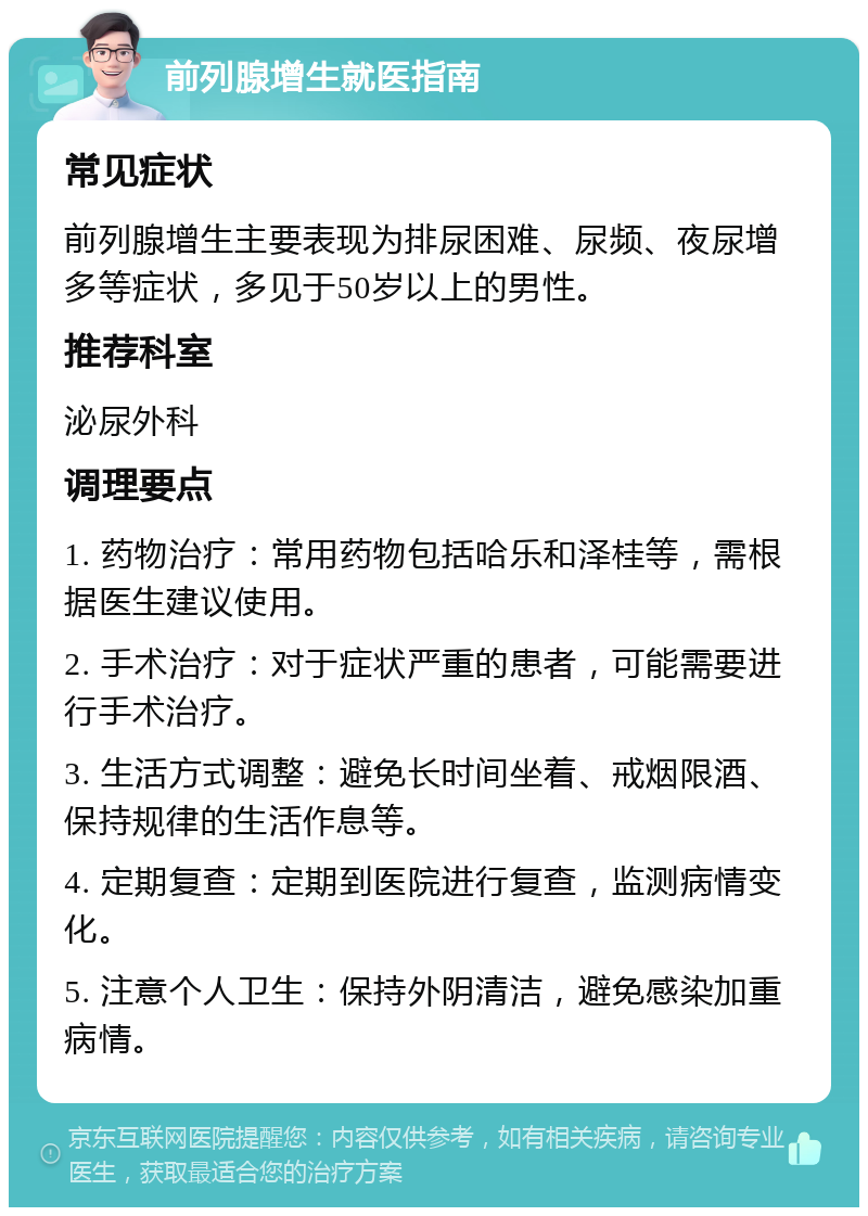 前列腺增生就医指南 常见症状 前列腺增生主要表现为排尿困难、尿频、夜尿增多等症状，多见于50岁以上的男性。 推荐科室 泌尿外科 调理要点 1. 药物治疗：常用药物包括哈乐和泽桂等，需根据医生建议使用。 2. 手术治疗：对于症状严重的患者，可能需要进行手术治疗。 3. 生活方式调整：避免长时间坐着、戒烟限酒、保持规律的生活作息等。 4. 定期复查：定期到医院进行复查，监测病情变化。 5. 注意个人卫生：保持外阴清洁，避免感染加重病情。