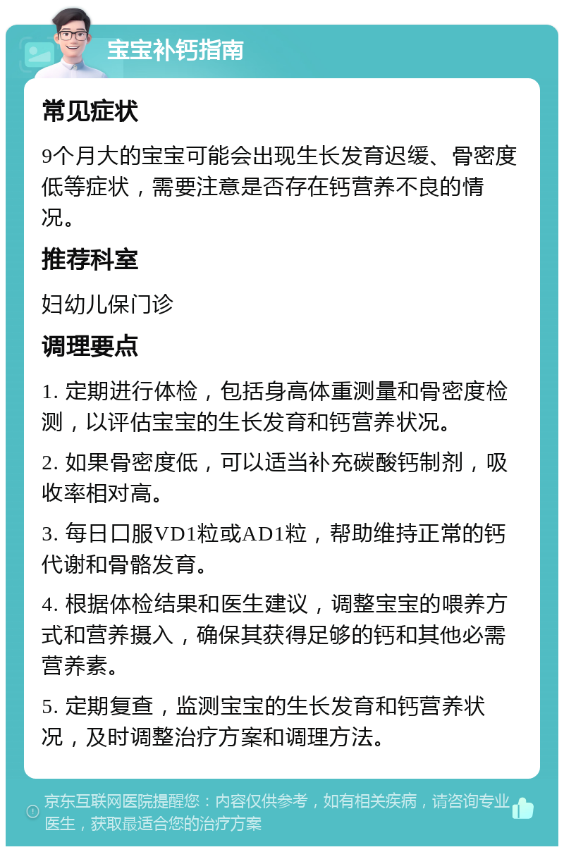 宝宝补钙指南 常见症状 9个月大的宝宝可能会出现生长发育迟缓、骨密度低等症状，需要注意是否存在钙营养不良的情况。 推荐科室 妇幼儿保门诊 调理要点 1. 定期进行体检，包括身高体重测量和骨密度检测，以评估宝宝的生长发育和钙营养状况。 2. 如果骨密度低，可以适当补充碳酸钙制剂，吸收率相对高。 3. 每日口服VD1粒或AD1粒，帮助维持正常的钙代谢和骨骼发育。 4. 根据体检结果和医生建议，调整宝宝的喂养方式和营养摄入，确保其获得足够的钙和其他必需营养素。 5. 定期复查，监测宝宝的生长发育和钙营养状况，及时调整治疗方案和调理方法。