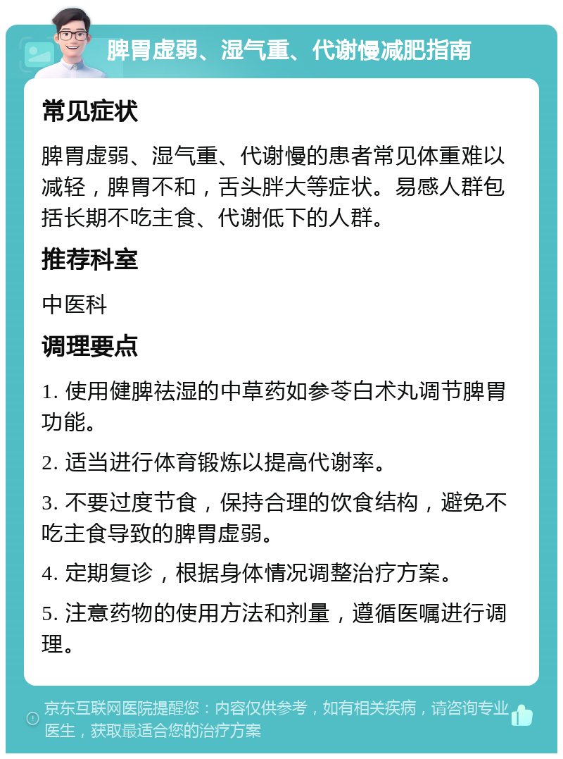 脾胃虚弱、湿气重、代谢慢减肥指南 常见症状 脾胃虚弱、湿气重、代谢慢的患者常见体重难以减轻，脾胃不和，舌头胖大等症状。易感人群包括长期不吃主食、代谢低下的人群。 推荐科室 中医科 调理要点 1. 使用健脾祛湿的中草药如参苓白术丸调节脾胃功能。 2. 适当进行体育锻炼以提高代谢率。 3. 不要过度节食，保持合理的饮食结构，避免不吃主食导致的脾胃虚弱。 4. 定期复诊，根据身体情况调整治疗方案。 5. 注意药物的使用方法和剂量，遵循医嘱进行调理。