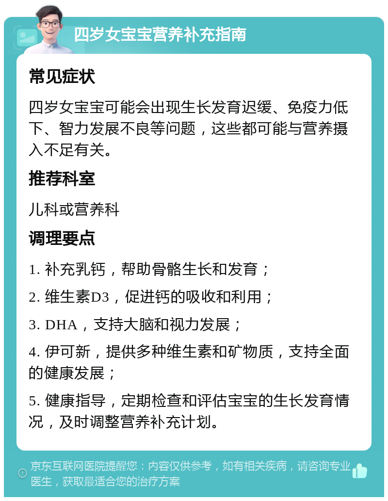 四岁女宝宝营养补充指南 常见症状 四岁女宝宝可能会出现生长发育迟缓、免疫力低下、智力发展不良等问题，这些都可能与营养摄入不足有关。 推荐科室 儿科或营养科 调理要点 1. 补充乳钙，帮助骨骼生长和发育； 2. 维生素D3，促进钙的吸收和利用； 3. DHA，支持大脑和视力发展； 4. 伊可新，提供多种维生素和矿物质，支持全面的健康发展； 5. 健康指导，定期检查和评估宝宝的生长发育情况，及时调整营养补充计划。