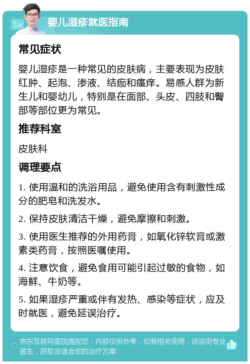 婴儿湿疹就医指南 常见症状 婴儿湿疹是一种常见的皮肤病，主要表现为皮肤红肿、起泡、渗液、结痂和瘙痒。易感人群为新生儿和婴幼儿，特别是在面部、头皮、四肢和臀部等部位更为常见。 推荐科室 皮肤科 调理要点 1. 使用温和的洗浴用品，避免使用含有刺激性成分的肥皂和洗发水。 2. 保持皮肤清洁干燥，避免摩擦和刺激。 3. 使用医生推荐的外用药膏，如氧化锌软膏或激素类药膏，按照医嘱使用。 4. 注意饮食，避免食用可能引起过敏的食物，如海鲜、牛奶等。 5. 如果湿疹严重或伴有发热、感染等症状，应及时就医，避免延误治疗。