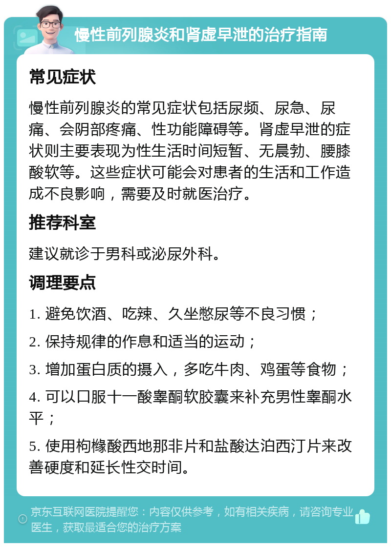 慢性前列腺炎和肾虚早泄的治疗指南 常见症状 慢性前列腺炎的常见症状包括尿频、尿急、尿痛、会阴部疼痛、性功能障碍等。肾虚早泄的症状则主要表现为性生活时间短暂、无晨勃、腰膝酸软等。这些症状可能会对患者的生活和工作造成不良影响，需要及时就医治疗。 推荐科室 建议就诊于男科或泌尿外科。 调理要点 1. 避免饮酒、吃辣、久坐憋尿等不良习惯； 2. 保持规律的作息和适当的运动； 3. 增加蛋白质的摄入，多吃牛肉、鸡蛋等食物； 4. 可以口服十一酸睾酮软胶囊来补充男性睾酮水平； 5. 使用枸橼酸西地那非片和盐酸达泊西汀片来改善硬度和延长性交时间。