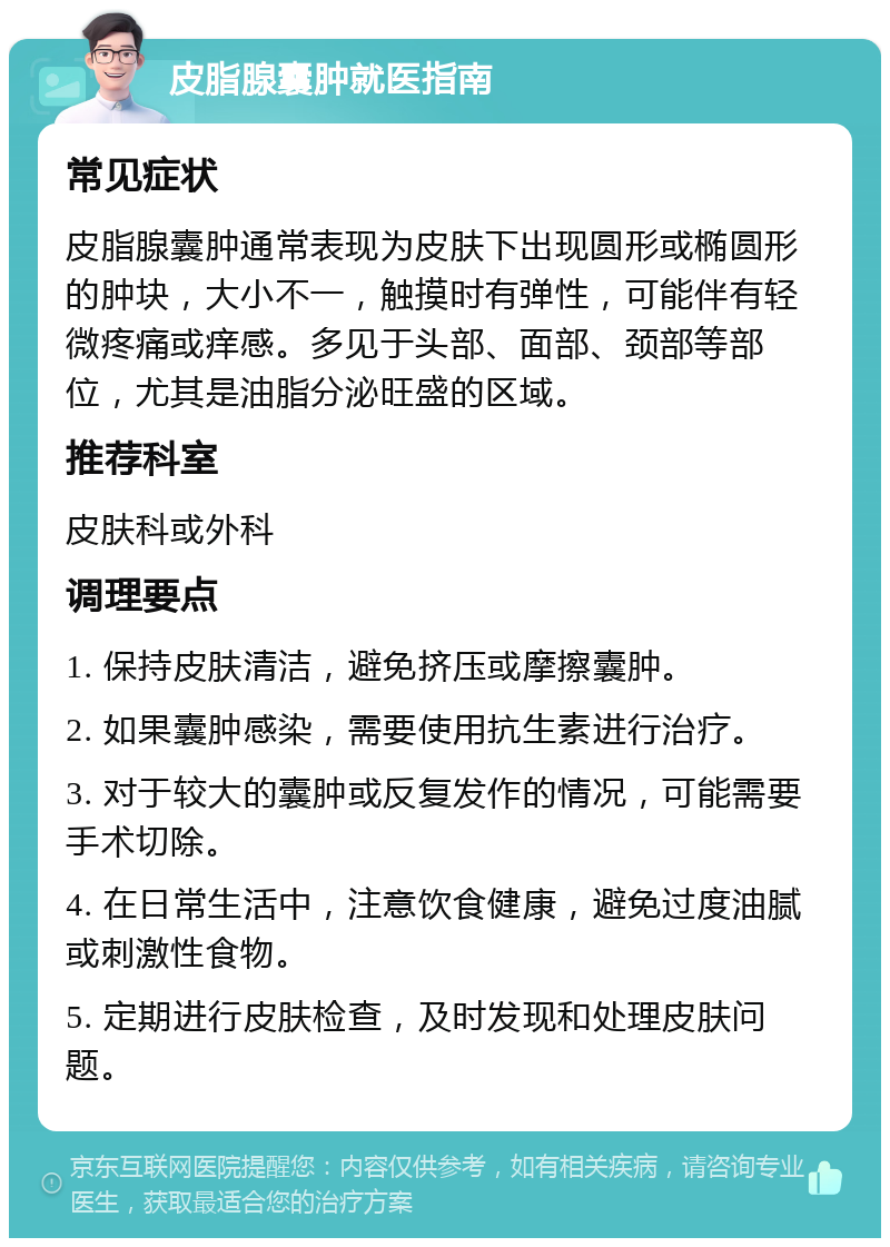 皮脂腺囊肿就医指南 常见症状 皮脂腺囊肿通常表现为皮肤下出现圆形或椭圆形的肿块，大小不一，触摸时有弹性，可能伴有轻微疼痛或痒感。多见于头部、面部、颈部等部位，尤其是油脂分泌旺盛的区域。 推荐科室 皮肤科或外科 调理要点 1. 保持皮肤清洁，避免挤压或摩擦囊肿。 2. 如果囊肿感染，需要使用抗生素进行治疗。 3. 对于较大的囊肿或反复发作的情况，可能需要手术切除。 4. 在日常生活中，注意饮食健康，避免过度油腻或刺激性食物。 5. 定期进行皮肤检查，及时发现和处理皮肤问题。