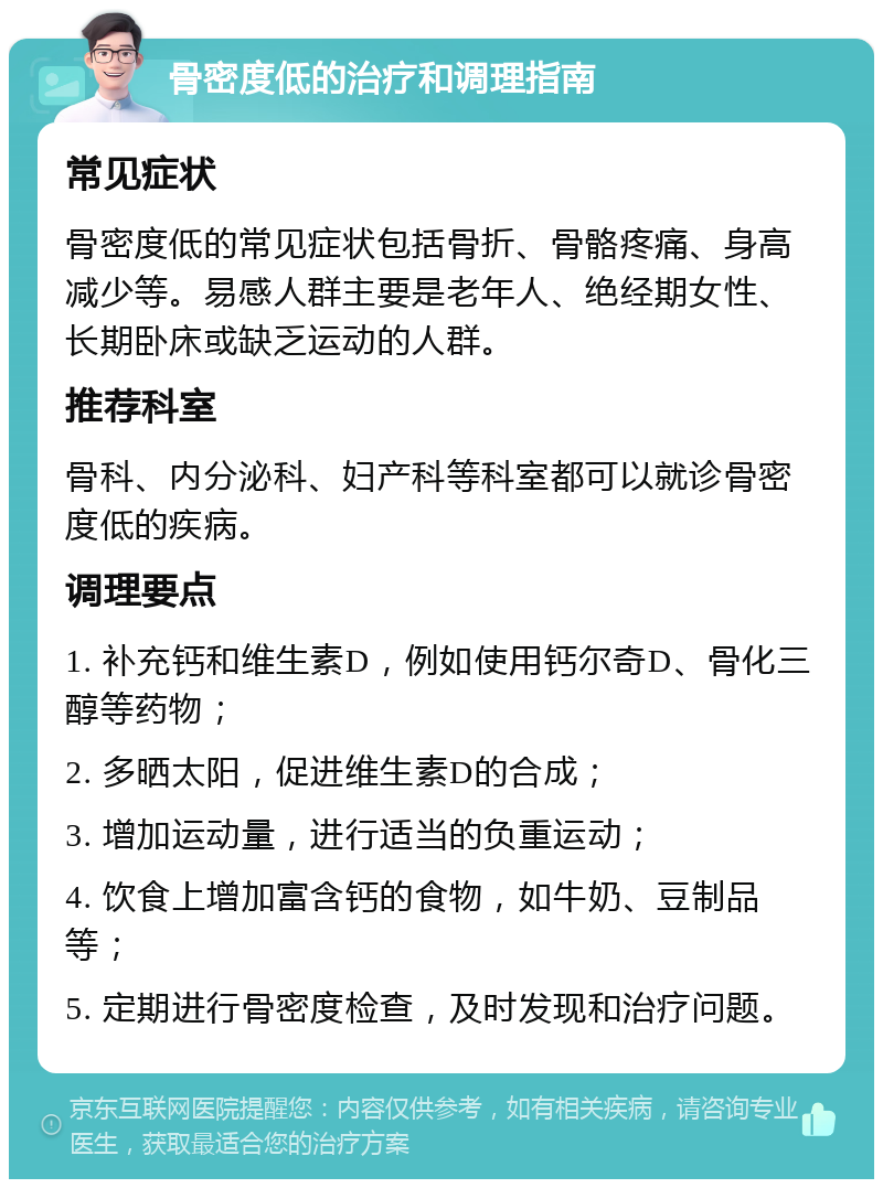 骨密度低的治疗和调理指南 常见症状 骨密度低的常见症状包括骨折、骨骼疼痛、身高减少等。易感人群主要是老年人、绝经期女性、长期卧床或缺乏运动的人群。 推荐科室 骨科、内分泌科、妇产科等科室都可以就诊骨密度低的疾病。 调理要点 1. 补充钙和维生素D，例如使用钙尔奇D、骨化三醇等药物； 2. 多晒太阳，促进维生素D的合成； 3. 增加运动量，进行适当的负重运动； 4. 饮食上增加富含钙的食物，如牛奶、豆制品等； 5. 定期进行骨密度检查，及时发现和治疗问题。