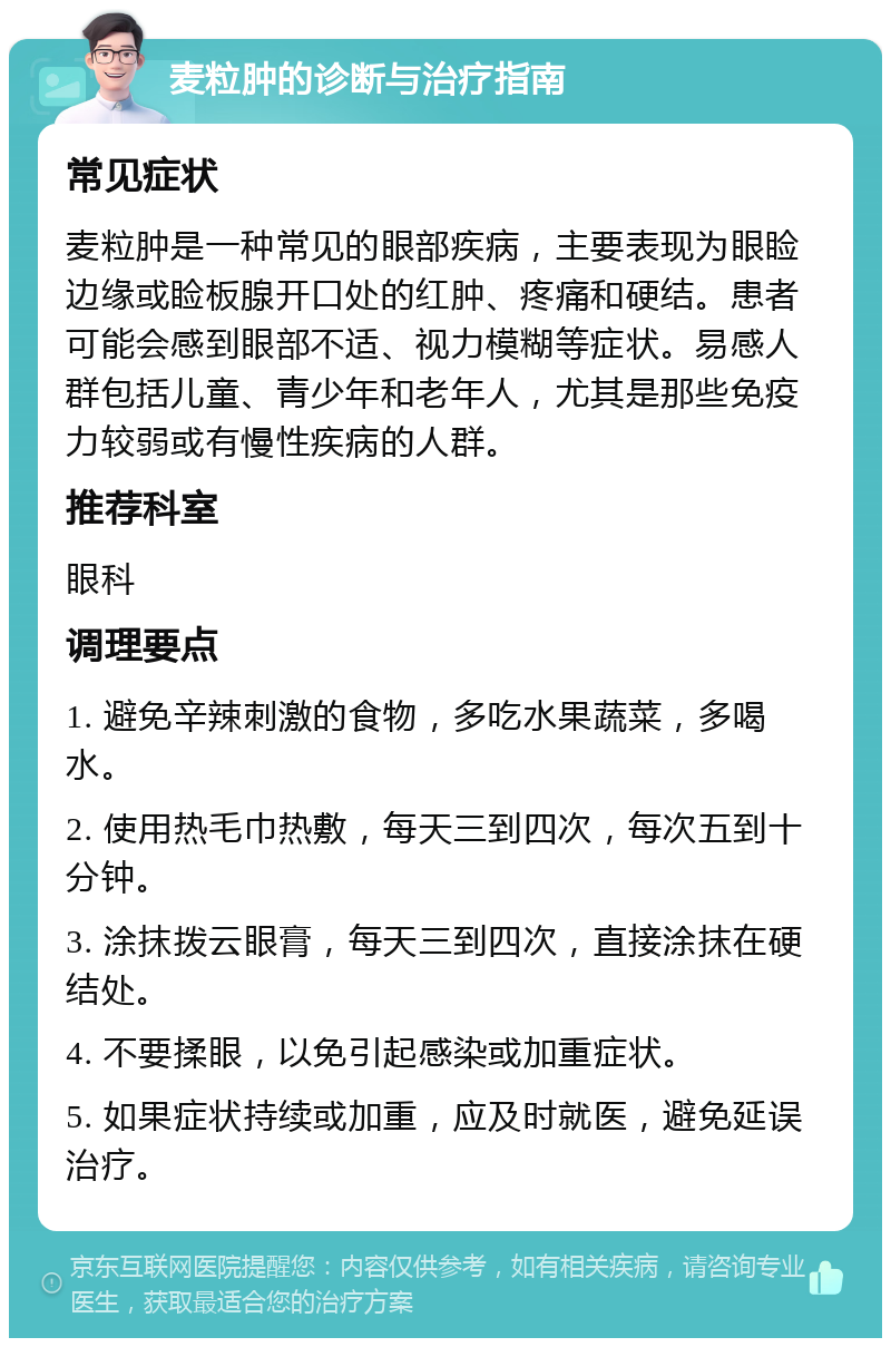 麦粒肿的诊断与治疗指南 常见症状 麦粒肿是一种常见的眼部疾病，主要表现为眼睑边缘或睑板腺开口处的红肿、疼痛和硬结。患者可能会感到眼部不适、视力模糊等症状。易感人群包括儿童、青少年和老年人，尤其是那些免疫力较弱或有慢性疾病的人群。 推荐科室 眼科 调理要点 1. 避免辛辣刺激的食物，多吃水果蔬菜，多喝水。 2. 使用热毛巾热敷，每天三到四次，每次五到十分钟。 3. 涂抹拨云眼膏，每天三到四次，直接涂抹在硬结处。 4. 不要揉眼，以免引起感染或加重症状。 5. 如果症状持续或加重，应及时就医，避免延误治疗。