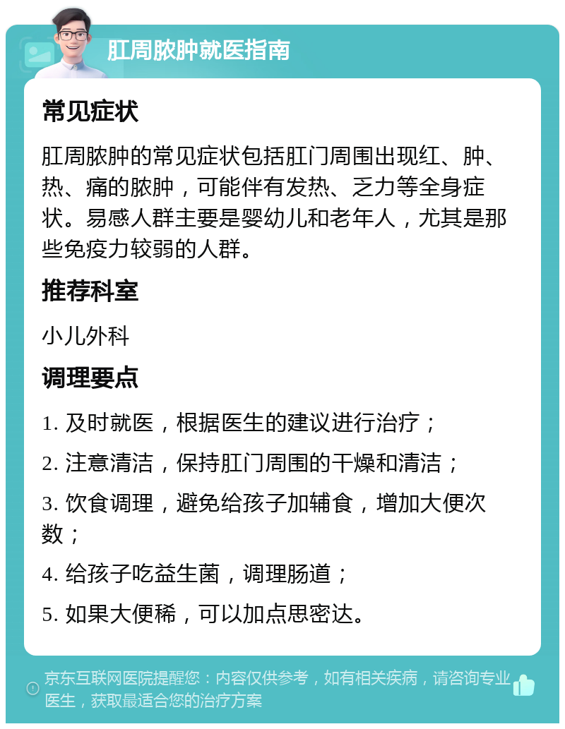 肛周脓肿就医指南 常见症状 肛周脓肿的常见症状包括肛门周围出现红、肿、热、痛的脓肿，可能伴有发热、乏力等全身症状。易感人群主要是婴幼儿和老年人，尤其是那些免疫力较弱的人群。 推荐科室 小儿外科 调理要点 1. 及时就医，根据医生的建议进行治疗； 2. 注意清洁，保持肛门周围的干燥和清洁； 3. 饮食调理，避免给孩子加辅食，增加大便次数； 4. 给孩子吃益生菌，调理肠道； 5. 如果大便稀，可以加点思密达。