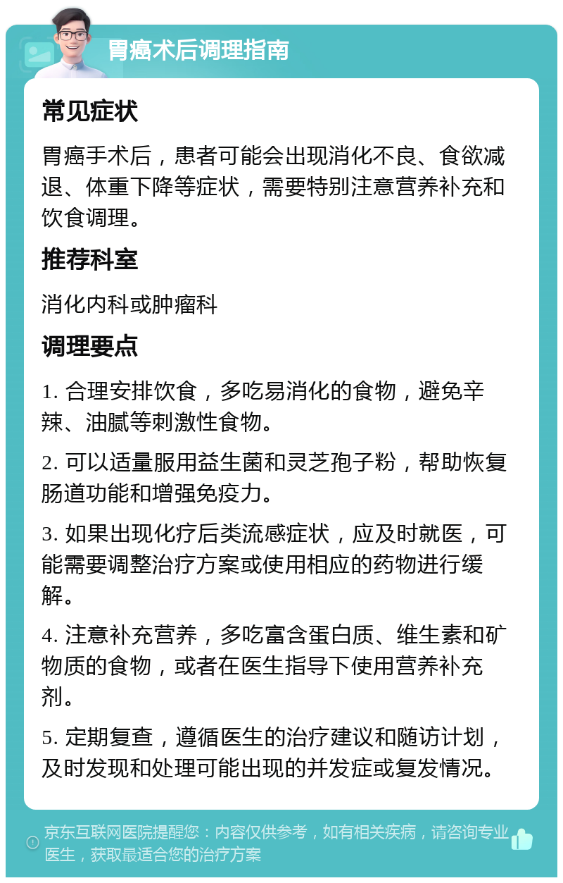 胃癌术后调理指南 常见症状 胃癌手术后，患者可能会出现消化不良、食欲减退、体重下降等症状，需要特别注意营养补充和饮食调理。 推荐科室 消化内科或肿瘤科 调理要点 1. 合理安排饮食，多吃易消化的食物，避免辛辣、油腻等刺激性食物。 2. 可以适量服用益生菌和灵芝孢子粉，帮助恢复肠道功能和增强免疫力。 3. 如果出现化疗后类流感症状，应及时就医，可能需要调整治疗方案或使用相应的药物进行缓解。 4. 注意补充营养，多吃富含蛋白质、维生素和矿物质的食物，或者在医生指导下使用营养补充剂。 5. 定期复查，遵循医生的治疗建议和随访计划，及时发现和处理可能出现的并发症或复发情况。