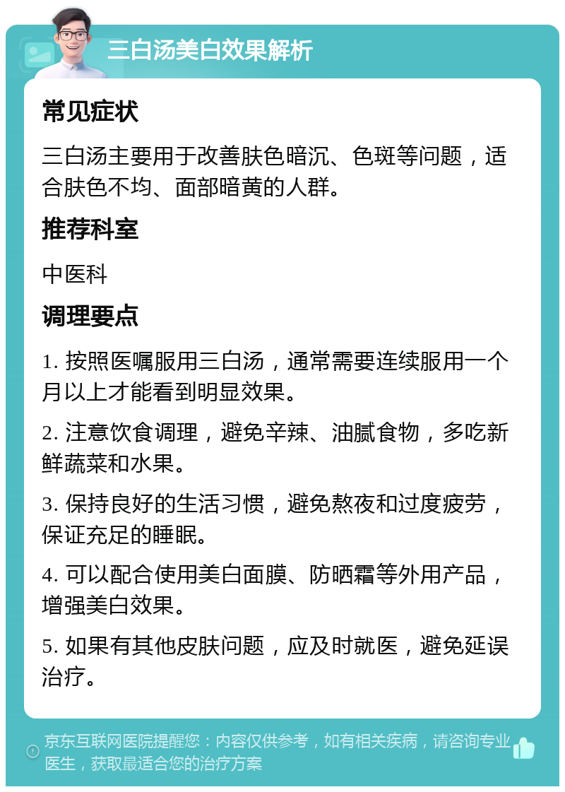 三白汤美白效果解析 常见症状 三白汤主要用于改善肤色暗沉、色斑等问题，适合肤色不均、面部暗黄的人群。 推荐科室 中医科 调理要点 1. 按照医嘱服用三白汤，通常需要连续服用一个月以上才能看到明显效果。 2. 注意饮食调理，避免辛辣、油腻食物，多吃新鲜蔬菜和水果。 3. 保持良好的生活习惯，避免熬夜和过度疲劳，保证充足的睡眠。 4. 可以配合使用美白面膜、防晒霜等外用产品，增强美白效果。 5. 如果有其他皮肤问题，应及时就医，避免延误治疗。