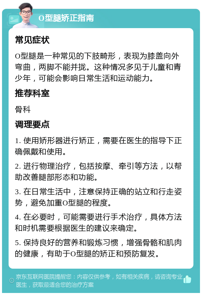 O型腿矫正指南 常见症状 O型腿是一种常见的下肢畸形，表现为膝盖向外弯曲，两脚不能并拢。这种情况多见于儿童和青少年，可能会影响日常生活和运动能力。 推荐科室 骨科 调理要点 1. 使用矫形器进行矫正，需要在医生的指导下正确佩戴和使用。 2. 进行物理治疗，包括按摩、牵引等方法，以帮助改善腿部形态和功能。 3. 在日常生活中，注意保持正确的站立和行走姿势，避免加重O型腿的程度。 4. 在必要时，可能需要进行手术治疗，具体方法和时机需要根据医生的建议来确定。 5. 保持良好的营养和锻炼习惯，增强骨骼和肌肉的健康，有助于O型腿的矫正和预防复发。