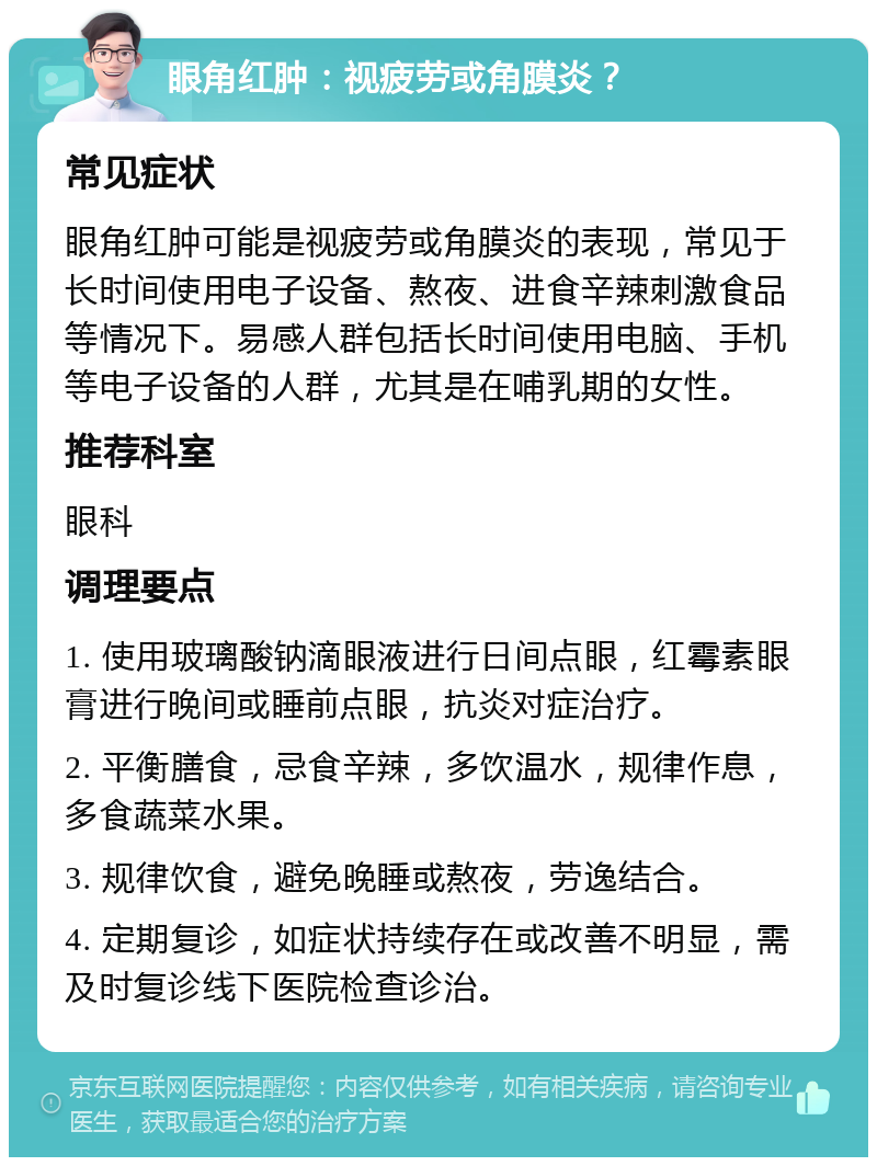 眼角红肿：视疲劳或角膜炎？ 常见症状 眼角红肿可能是视疲劳或角膜炎的表现，常见于长时间使用电子设备、熬夜、进食辛辣刺激食品等情况下。易感人群包括长时间使用电脑、手机等电子设备的人群，尤其是在哺乳期的女性。 推荐科室 眼科 调理要点 1. 使用玻璃酸钠滴眼液进行日间点眼，红霉素眼膏进行晚间或睡前点眼，抗炎对症治疗。 2. 平衡膳食，忌食辛辣，多饮温水，规律作息，多食蔬菜水果。 3. 规律饮食，避免晚睡或熬夜，劳逸结合。 4. 定期复诊，如症状持续存在或改善不明显，需及时复诊线下医院检查诊治。