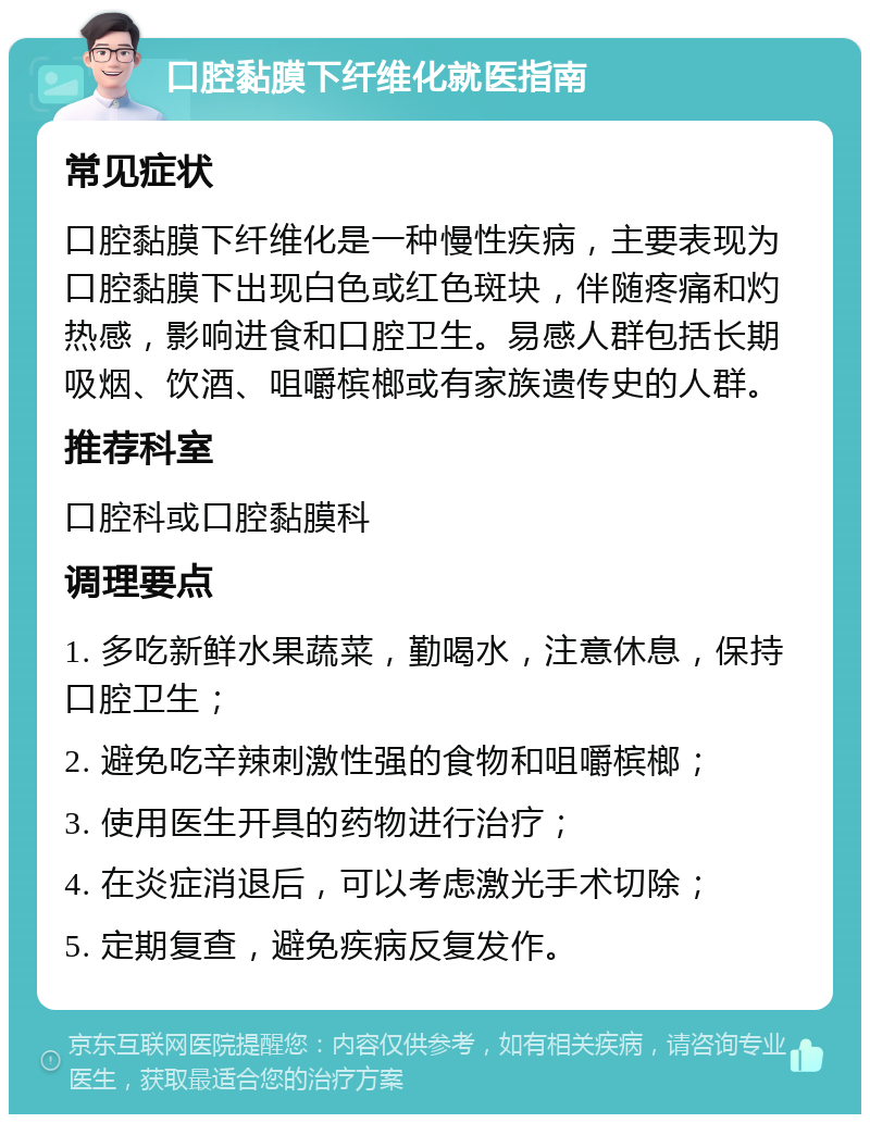 口腔黏膜下纤维化就医指南 常见症状 口腔黏膜下纤维化是一种慢性疾病，主要表现为口腔黏膜下出现白色或红色斑块，伴随疼痛和灼热感，影响进食和口腔卫生。易感人群包括长期吸烟、饮酒、咀嚼槟榔或有家族遗传史的人群。 推荐科室 口腔科或口腔黏膜科 调理要点 1. 多吃新鲜水果蔬菜，勤喝水，注意休息，保持口腔卫生； 2. 避免吃辛辣刺激性强的食物和咀嚼槟榔； 3. 使用医生开具的药物进行治疗； 4. 在炎症消退后，可以考虑激光手术切除； 5. 定期复查，避免疾病反复发作。