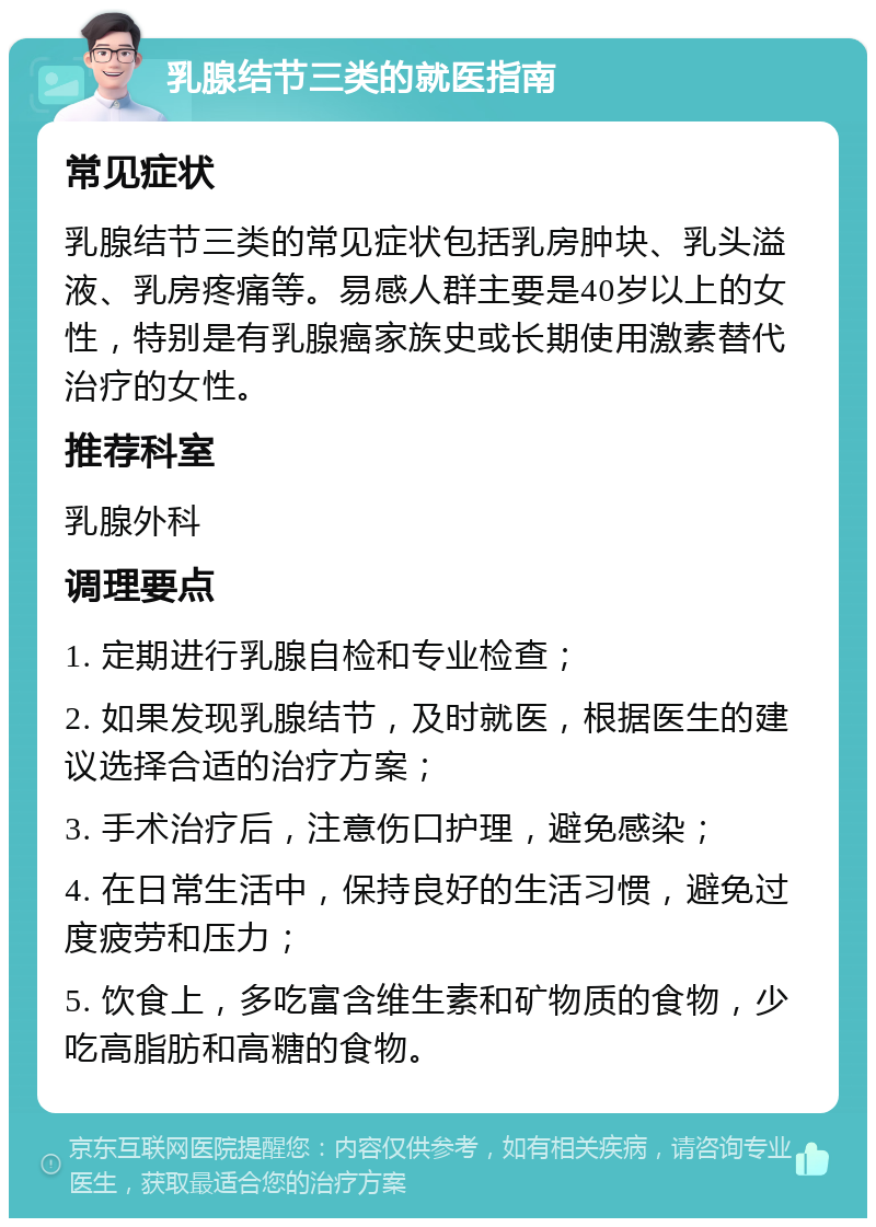 乳腺结节三类的就医指南 常见症状 乳腺结节三类的常见症状包括乳房肿块、乳头溢液、乳房疼痛等。易感人群主要是40岁以上的女性，特别是有乳腺癌家族史或长期使用激素替代治疗的女性。 推荐科室 乳腺外科 调理要点 1. 定期进行乳腺自检和专业检查； 2. 如果发现乳腺结节，及时就医，根据医生的建议选择合适的治疗方案； 3. 手术治疗后，注意伤口护理，避免感染； 4. 在日常生活中，保持良好的生活习惯，避免过度疲劳和压力； 5. 饮食上，多吃富含维生素和矿物质的食物，少吃高脂肪和高糖的食物。