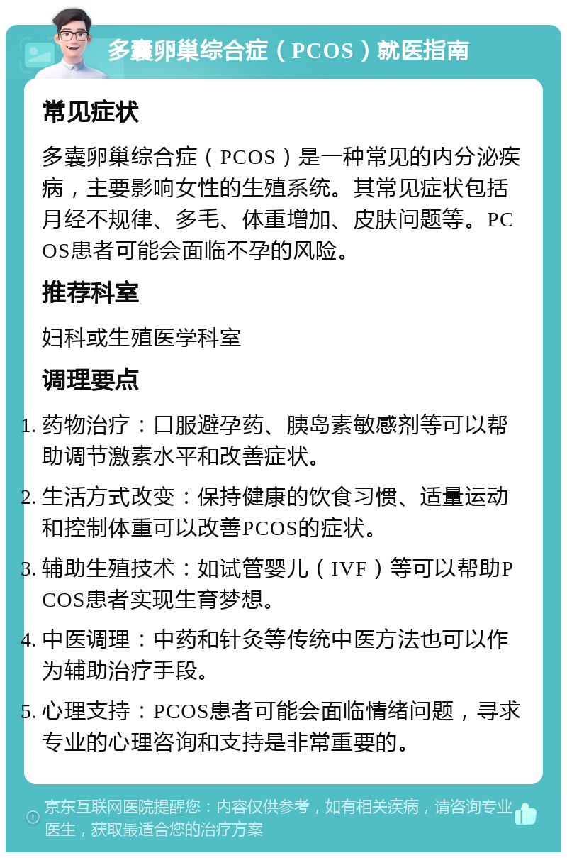 多囊卵巢综合症（PCOS）就医指南 常见症状 多囊卵巢综合症（PCOS）是一种常见的内分泌疾病，主要影响女性的生殖系统。其常见症状包括月经不规律、多毛、体重增加、皮肤问题等。PCOS患者可能会面临不孕的风险。 推荐科室 妇科或生殖医学科室 调理要点 药物治疗：口服避孕药、胰岛素敏感剂等可以帮助调节激素水平和改善症状。 生活方式改变：保持健康的饮食习惯、适量运动和控制体重可以改善PCOS的症状。 辅助生殖技术：如试管婴儿（IVF）等可以帮助PCOS患者实现生育梦想。 中医调理：中药和针灸等传统中医方法也可以作为辅助治疗手段。 心理支持：PCOS患者可能会面临情绪问题，寻求专业的心理咨询和支持是非常重要的。