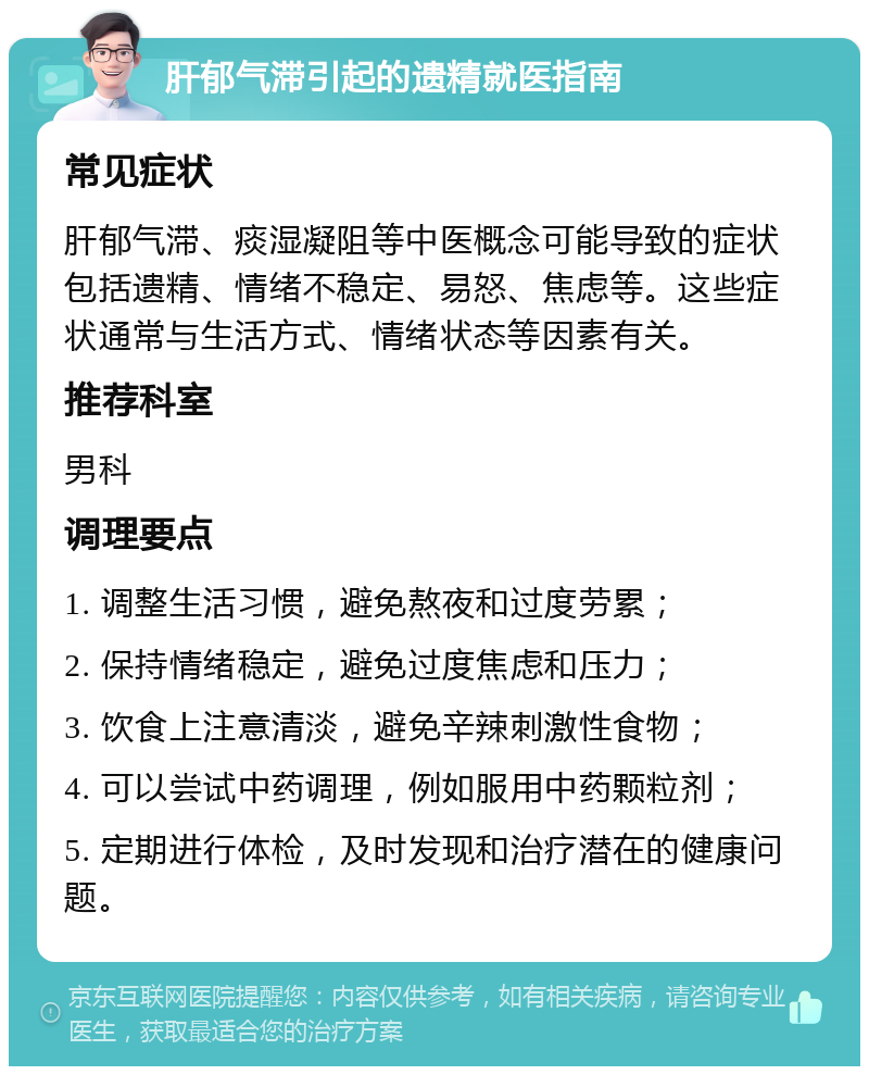 肝郁气滞引起的遗精就医指南 常见症状 肝郁气滞、痰湿凝阻等中医概念可能导致的症状包括遗精、情绪不稳定、易怒、焦虑等。这些症状通常与生活方式、情绪状态等因素有关。 推荐科室 男科 调理要点 1. 调整生活习惯，避免熬夜和过度劳累； 2. 保持情绪稳定，避免过度焦虑和压力； 3. 饮食上注意清淡，避免辛辣刺激性食物； 4. 可以尝试中药调理，例如服用中药颗粒剂； 5. 定期进行体检，及时发现和治疗潜在的健康问题。