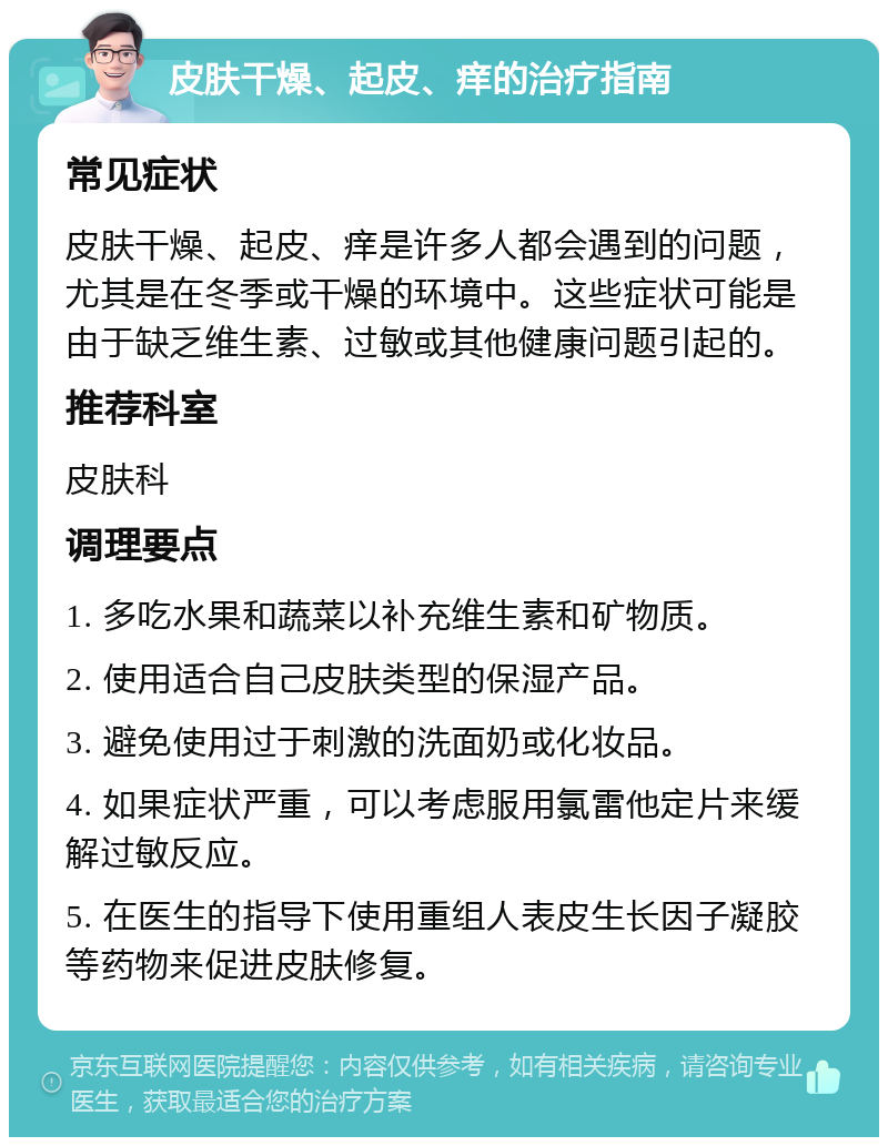 皮肤干燥、起皮、痒的治疗指南 常见症状 皮肤干燥、起皮、痒是许多人都会遇到的问题，尤其是在冬季或干燥的环境中。这些症状可能是由于缺乏维生素、过敏或其他健康问题引起的。 推荐科室 皮肤科 调理要点 1. 多吃水果和蔬菜以补充维生素和矿物质。 2. 使用适合自己皮肤类型的保湿产品。 3. 避免使用过于刺激的洗面奶或化妆品。 4. 如果症状严重，可以考虑服用氯雷他定片来缓解过敏反应。 5. 在医生的指导下使用重组人表皮生长因子凝胶等药物来促进皮肤修复。