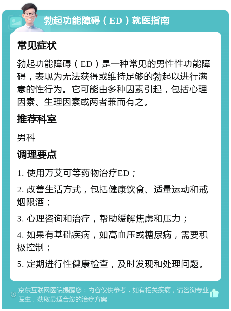 勃起功能障碍（ED）就医指南 常见症状 勃起功能障碍（ED）是一种常见的男性性功能障碍，表现为无法获得或维持足够的勃起以进行满意的性行为。它可能由多种因素引起，包括心理因素、生理因素或两者兼而有之。 推荐科室 男科 调理要点 1. 使用万艾可等药物治疗ED； 2. 改善生活方式，包括健康饮食、适量运动和戒烟限酒； 3. 心理咨询和治疗，帮助缓解焦虑和压力； 4. 如果有基础疾病，如高血压或糖尿病，需要积极控制； 5. 定期进行性健康检查，及时发现和处理问题。