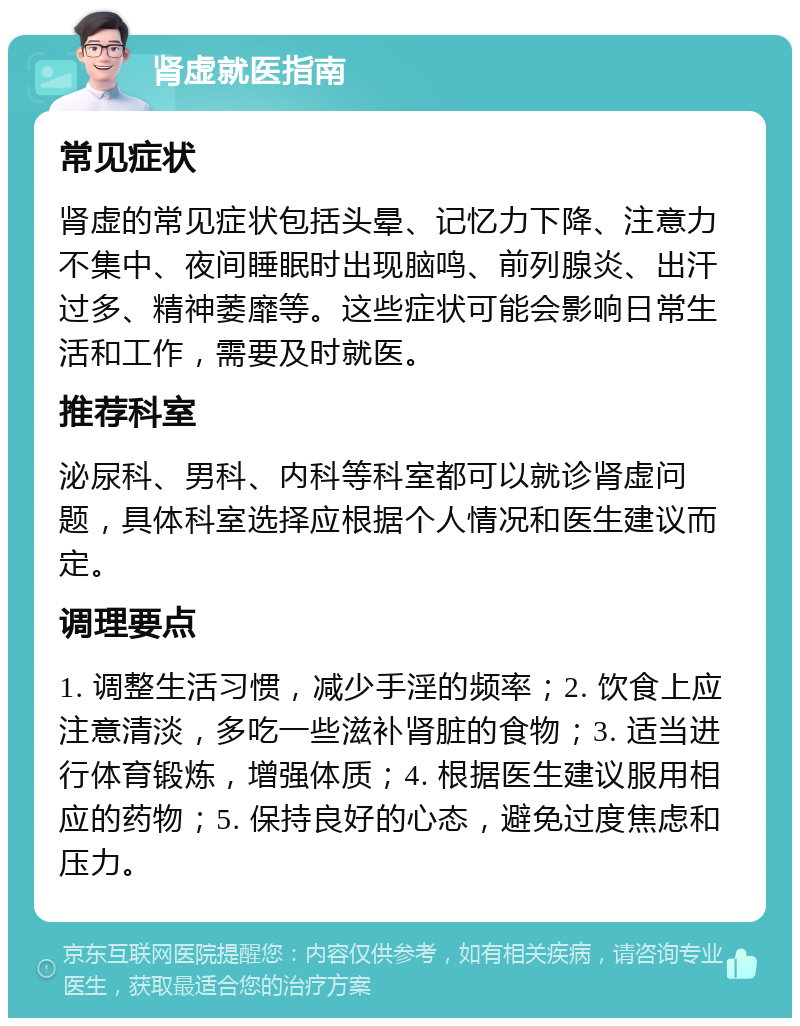 肾虚就医指南 常见症状 肾虚的常见症状包括头晕、记忆力下降、注意力不集中、夜间睡眠时出现脑鸣、前列腺炎、出汗过多、精神萎靡等。这些症状可能会影响日常生活和工作，需要及时就医。 推荐科室 泌尿科、男科、内科等科室都可以就诊肾虚问题，具体科室选择应根据个人情况和医生建议而定。 调理要点 1. 调整生活习惯，减少手淫的频率；2. 饮食上应注意清淡，多吃一些滋补肾脏的食物；3. 适当进行体育锻炼，增强体质；4. 根据医生建议服用相应的药物；5. 保持良好的心态，避免过度焦虑和压力。