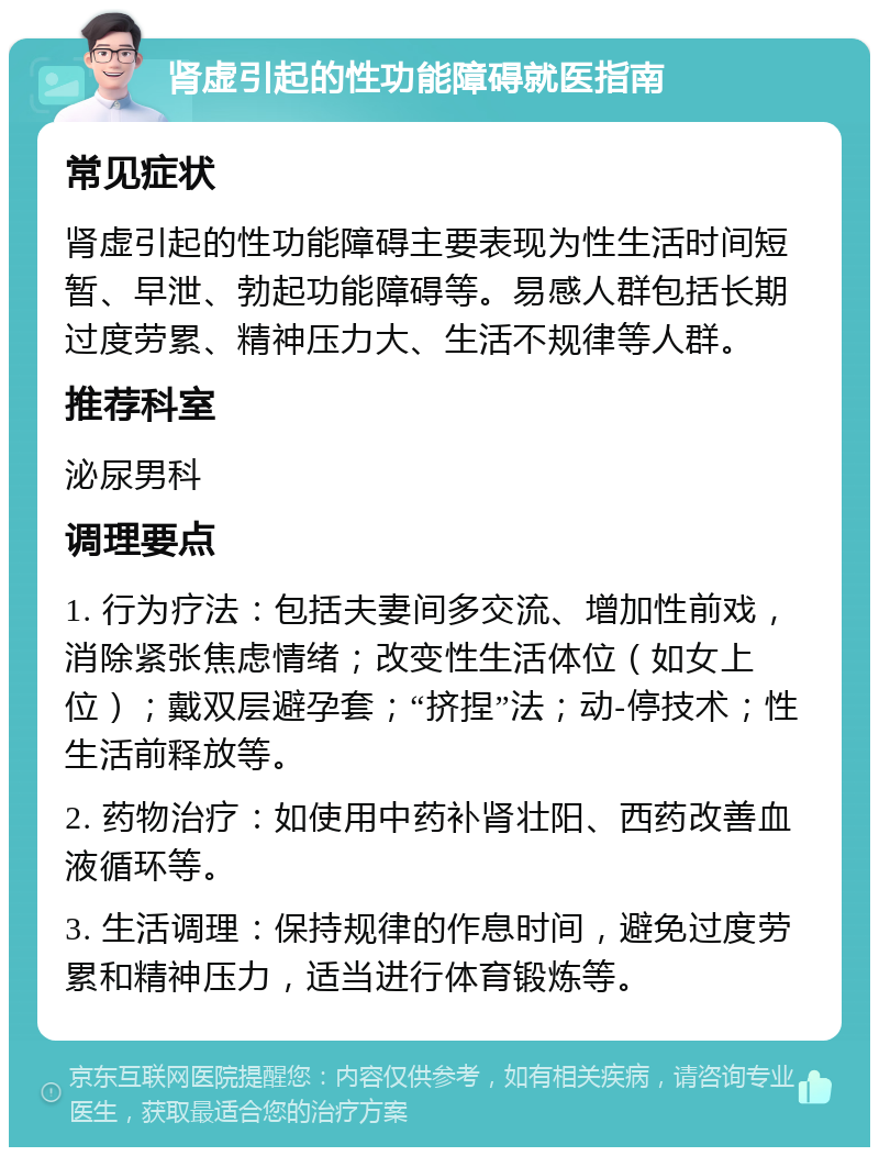 肾虚引起的性功能障碍就医指南 常见症状 肾虚引起的性功能障碍主要表现为性生活时间短暂、早泄、勃起功能障碍等。易感人群包括长期过度劳累、精神压力大、生活不规律等人群。 推荐科室 泌尿男科 调理要点 1. 行为疗法：包括夫妻间多交流、增加性前戏，消除紧张焦虑情绪；改变性生活体位（如女上位）；戴双层避孕套；“挤捏”法；动-停技术；性生活前释放等。 2. 药物治疗：如使用中药补肾壮阳、西药改善血液循环等。 3. 生活调理：保持规律的作息时间，避免过度劳累和精神压力，适当进行体育锻炼等。