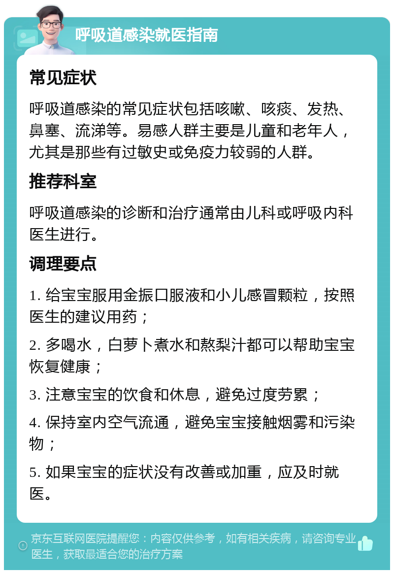 呼吸道感染就医指南 常见症状 呼吸道感染的常见症状包括咳嗽、咳痰、发热、鼻塞、流涕等。易感人群主要是儿童和老年人，尤其是那些有过敏史或免疫力较弱的人群。 推荐科室 呼吸道感染的诊断和治疗通常由儿科或呼吸内科医生进行。 调理要点 1. 给宝宝服用金振口服液和小儿感冒颗粒，按照医生的建议用药； 2. 多喝水，白萝卜煮水和熬梨汁都可以帮助宝宝恢复健康； 3. 注意宝宝的饮食和休息，避免过度劳累； 4. 保持室内空气流通，避免宝宝接触烟雾和污染物； 5. 如果宝宝的症状没有改善或加重，应及时就医。