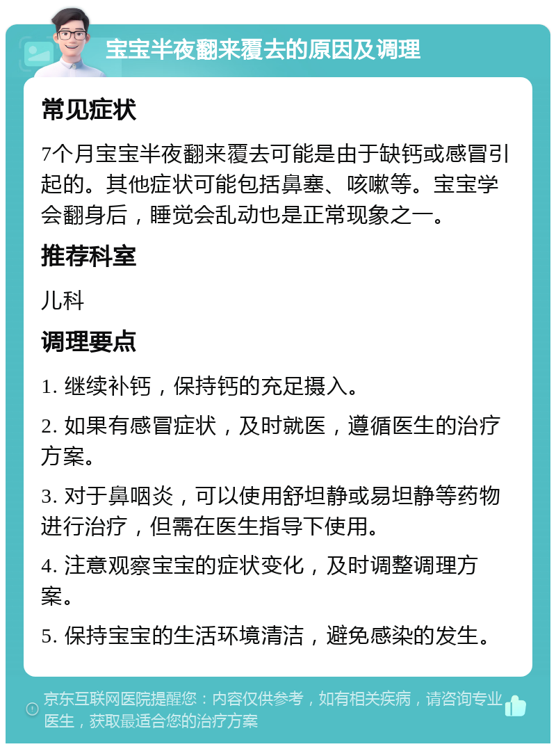 宝宝半夜翻来覆去的原因及调理 常见症状 7个月宝宝半夜翻来覆去可能是由于缺钙或感冒引起的。其他症状可能包括鼻塞、咳嗽等。宝宝学会翻身后，睡觉会乱动也是正常现象之一。 推荐科室 儿科 调理要点 1. 继续补钙，保持钙的充足摄入。 2. 如果有感冒症状，及时就医，遵循医生的治疗方案。 3. 对于鼻咽炎，可以使用舒坦静或易坦静等药物进行治疗，但需在医生指导下使用。 4. 注意观察宝宝的症状变化，及时调整调理方案。 5. 保持宝宝的生活环境清洁，避免感染的发生。