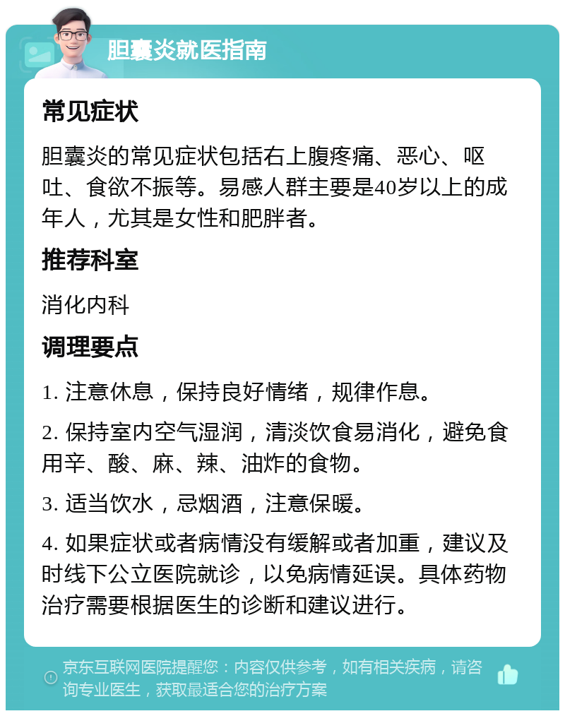 胆囊炎就医指南 常见症状 胆囊炎的常见症状包括右上腹疼痛、恶心、呕吐、食欲不振等。易感人群主要是40岁以上的成年人，尤其是女性和肥胖者。 推荐科室 消化内科 调理要点 1. 注意休息，保持良好情绪，规律作息。 2. 保持室内空气湿润，清淡饮食易消化，避免食用辛、酸、麻、辣、油炸的食物。 3. 适当饮水，忌烟酒，注意保暖。 4. 如果症状或者病情没有缓解或者加重，建议及时线下公立医院就诊，以免病情延误。具体药物治疗需要根据医生的诊断和建议进行。