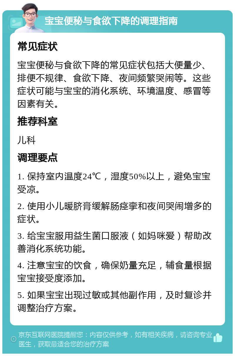 宝宝便秘与食欲下降的调理指南 常见症状 宝宝便秘与食欲下降的常见症状包括大便量少、排便不规律、食欲下降、夜间频繁哭闹等。这些症状可能与宝宝的消化系统、环境温度、感冒等因素有关。 推荐科室 儿科 调理要点 1. 保持室内温度24℃，湿度50%以上，避免宝宝受凉。 2. 使用小儿暖脐膏缓解肠痉挛和夜间哭闹增多的症状。 3. 给宝宝服用益生菌口服液（如妈咪爱）帮助改善消化系统功能。 4. 注意宝宝的饮食，确保奶量充足，辅食量根据宝宝接受度添加。 5. 如果宝宝出现过敏或其他副作用，及时复诊并调整治疗方案。