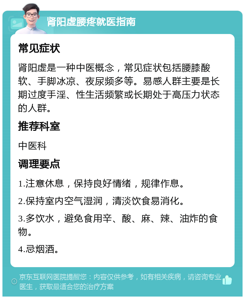 肾阳虚腰疼就医指南 常见症状 肾阳虚是一种中医概念，常见症状包括腰膝酸软、手脚冰凉、夜尿频多等。易感人群主要是长期过度手淫、性生活频繁或长期处于高压力状态的人群。 推荐科室 中医科 调理要点 1.注意休息，保持良好情绪，规律作息。 2.保持室内空气湿润，清淡饮食易消化。 3.多饮水，避免食用辛、酸、麻、辣、油炸的食物。 4.忌烟酒。