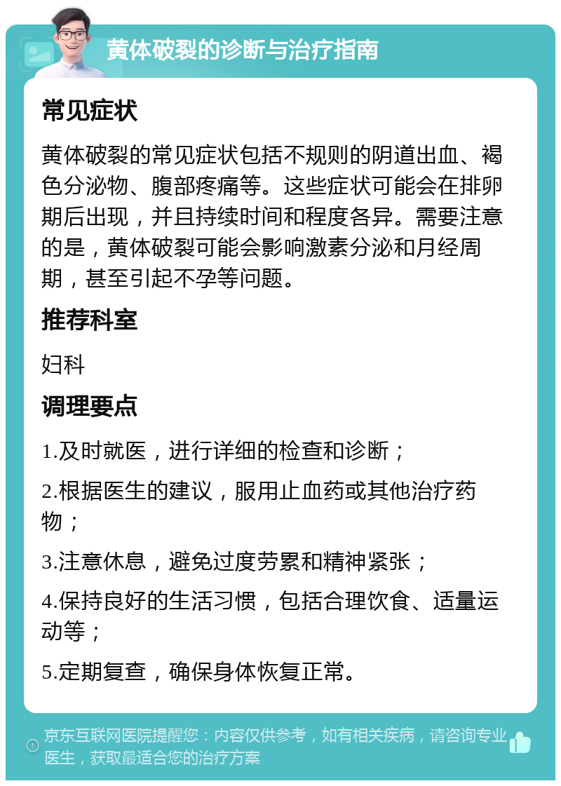 黄体破裂的诊断与治疗指南 常见症状 黄体破裂的常见症状包括不规则的阴道出血、褐色分泌物、腹部疼痛等。这些症状可能会在排卵期后出现，并且持续时间和程度各异。需要注意的是，黄体破裂可能会影响激素分泌和月经周期，甚至引起不孕等问题。 推荐科室 妇科 调理要点 1.及时就医，进行详细的检查和诊断； 2.根据医生的建议，服用止血药或其他治疗药物； 3.注意休息，避免过度劳累和精神紧张； 4.保持良好的生活习惯，包括合理饮食、适量运动等； 5.定期复查，确保身体恢复正常。