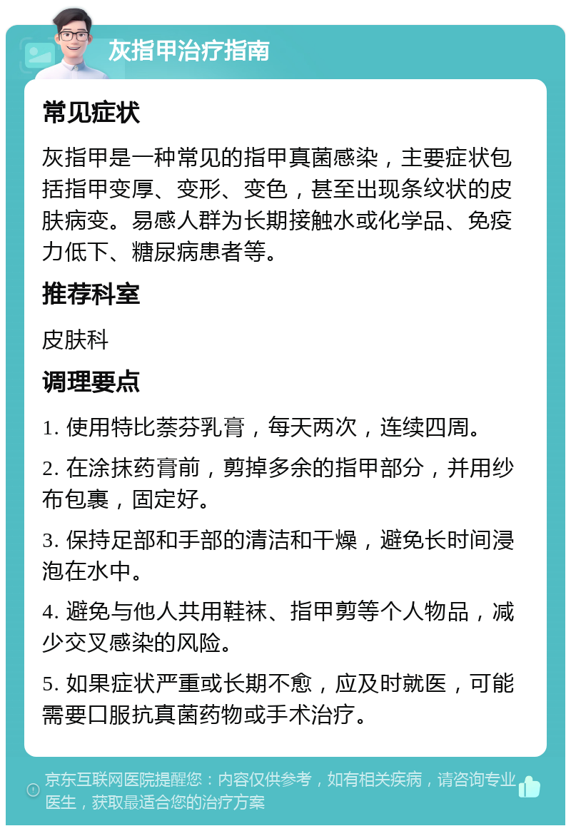 灰指甲治疗指南 常见症状 灰指甲是一种常见的指甲真菌感染，主要症状包括指甲变厚、变形、变色，甚至出现条纹状的皮肤病变。易感人群为长期接触水或化学品、免疫力低下、糖尿病患者等。 推荐科室 皮肤科 调理要点 1. 使用特比萘芬乳膏，每天两次，连续四周。 2. 在涂抹药膏前，剪掉多余的指甲部分，并用纱布包裹，固定好。 3. 保持足部和手部的清洁和干燥，避免长时间浸泡在水中。 4. 避免与他人共用鞋袜、指甲剪等个人物品，减少交叉感染的风险。 5. 如果症状严重或长期不愈，应及时就医，可能需要口服抗真菌药物或手术治疗。