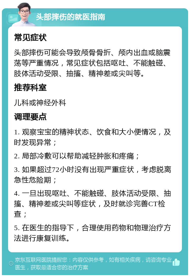 头部摔伤的就医指南 常见症状 头部摔伤可能会导致颅骨骨折、颅内出血或脑震荡等严重情况，常见症状包括呕吐、不能触碰、肢体活动受限、抽搐、精神差或尖叫等。 推荐科室 儿科或神经外科 调理要点 1. 观察宝宝的精神状态、饮食和大小便情况，及时发现异常； 2. 局部冷敷可以帮助减轻肿胀和疼痛； 3. 如果超过72小时没有出现严重症状，考虑脱离急性危险期； 4. 一旦出现呕吐、不能触碰、肢体活动受限、抽搐、精神差或尖叫等症状，及时就诊完善CT检查； 5. 在医生的指导下，合理使用药物和物理治疗方法进行康复训练。