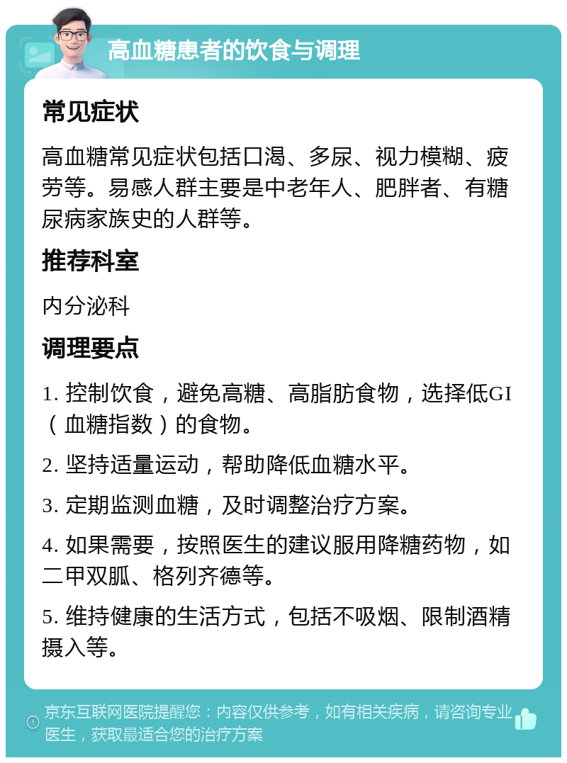 高血糖患者的饮食与调理 常见症状 高血糖常见症状包括口渴、多尿、视力模糊、疲劳等。易感人群主要是中老年人、肥胖者、有糖尿病家族史的人群等。 推荐科室 内分泌科 调理要点 1. 控制饮食，避免高糖、高脂肪食物，选择低GI（血糖指数）的食物。 2. 坚持适量运动，帮助降低血糖水平。 3. 定期监测血糖，及时调整治疗方案。 4. 如果需要，按照医生的建议服用降糖药物，如二甲双胍、格列齐德等。 5. 维持健康的生活方式，包括不吸烟、限制酒精摄入等。