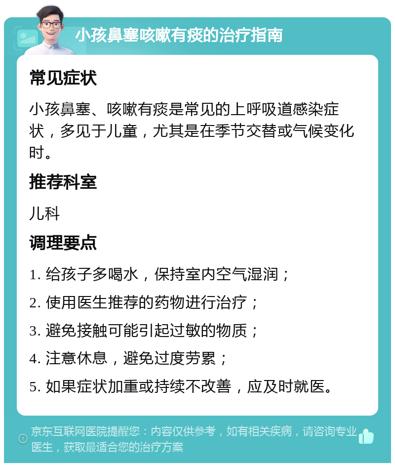 小孩鼻塞咳嗽有痰的治疗指南 常见症状 小孩鼻塞、咳嗽有痰是常见的上呼吸道感染症状，多见于儿童，尤其是在季节交替或气候变化时。 推荐科室 儿科 调理要点 1. 给孩子多喝水，保持室内空气湿润； 2. 使用医生推荐的药物进行治疗； 3. 避免接触可能引起过敏的物质； 4. 注意休息，避免过度劳累； 5. 如果症状加重或持续不改善，应及时就医。