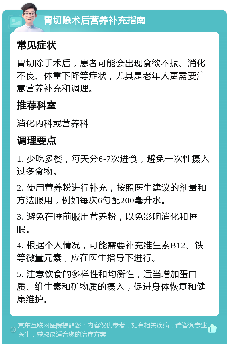 胃切除术后营养补充指南 常见症状 胃切除手术后，患者可能会出现食欲不振、消化不良、体重下降等症状，尤其是老年人更需要注意营养补充和调理。 推荐科室 消化内科或营养科 调理要点 1. 少吃多餐，每天分6-7次进食，避免一次性摄入过多食物。 2. 使用营养粉进行补充，按照医生建议的剂量和方法服用，例如每次6勺配200毫升水。 3. 避免在睡前服用营养粉，以免影响消化和睡眠。 4. 根据个人情况，可能需要补充维生素B12、铁等微量元素，应在医生指导下进行。 5. 注意饮食的多样性和均衡性，适当增加蛋白质、维生素和矿物质的摄入，促进身体恢复和健康维护。