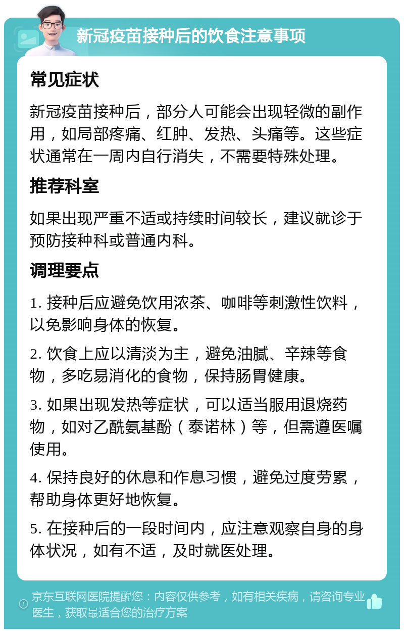 新冠疫苗接种后的饮食注意事项 常见症状 新冠疫苗接种后，部分人可能会出现轻微的副作用，如局部疼痛、红肿、发热、头痛等。这些症状通常在一周内自行消失，不需要特殊处理。 推荐科室 如果出现严重不适或持续时间较长，建议就诊于预防接种科或普通内科。 调理要点 1. 接种后应避免饮用浓茶、咖啡等刺激性饮料，以免影响身体的恢复。 2. 饮食上应以清淡为主，避免油腻、辛辣等食物，多吃易消化的食物，保持肠胃健康。 3. 如果出现发热等症状，可以适当服用退烧药物，如对乙酰氨基酚（泰诺林）等，但需遵医嘱使用。 4. 保持良好的休息和作息习惯，避免过度劳累，帮助身体更好地恢复。 5. 在接种后的一段时间内，应注意观察自身的身体状况，如有不适，及时就医处理。