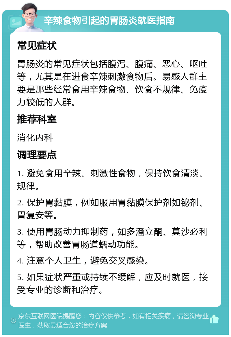 辛辣食物引起的胃肠炎就医指南 常见症状 胃肠炎的常见症状包括腹泻、腹痛、恶心、呕吐等，尤其是在进食辛辣刺激食物后。易感人群主要是那些经常食用辛辣食物、饮食不规律、免疫力较低的人群。 推荐科室 消化内科 调理要点 1. 避免食用辛辣、刺激性食物，保持饮食清淡、规律。 2. 保护胃黏膜，例如服用胃黏膜保护剂如铋剂、胃复安等。 3. 使用胃肠动力抑制药，如多潘立酮、莫沙必利等，帮助改善胃肠道蠕动功能。 4. 注意个人卫生，避免交叉感染。 5. 如果症状严重或持续不缓解，应及时就医，接受专业的诊断和治疗。