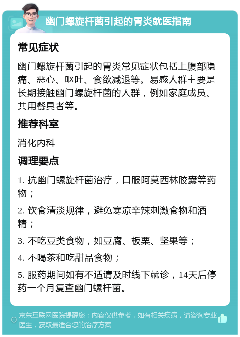 幽门螺旋杆菌引起的胃炎就医指南 常见症状 幽门螺旋杆菌引起的胃炎常见症状包括上腹部隐痛、恶心、呕吐、食欲减退等。易感人群主要是长期接触幽门螺旋杆菌的人群，例如家庭成员、共用餐具者等。 推荐科室 消化内科 调理要点 1. 抗幽门螺旋杆菌治疗，口服阿莫西林胶囊等药物； 2. 饮食清淡规律，避免寒凉辛辣刺激食物和酒精； 3. 不吃豆类食物，如豆腐、板栗、坚果等； 4. 不喝茶和吃甜品食物； 5. 服药期间如有不适请及时线下就诊，14天后停药一个月复查幽门螺杆菌。