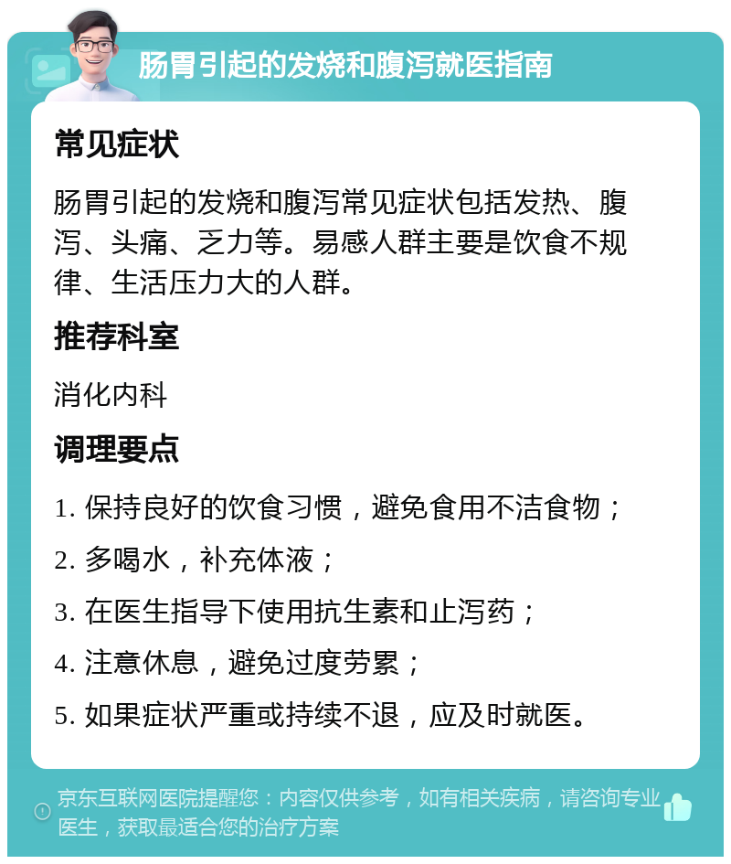 肠胃引起的发烧和腹泻就医指南 常见症状 肠胃引起的发烧和腹泻常见症状包括发热、腹泻、头痛、乏力等。易感人群主要是饮食不规律、生活压力大的人群。 推荐科室 消化内科 调理要点 1. 保持良好的饮食习惯，避免食用不洁食物； 2. 多喝水，补充体液； 3. 在医生指导下使用抗生素和止泻药； 4. 注意休息，避免过度劳累； 5. 如果症状严重或持续不退，应及时就医。