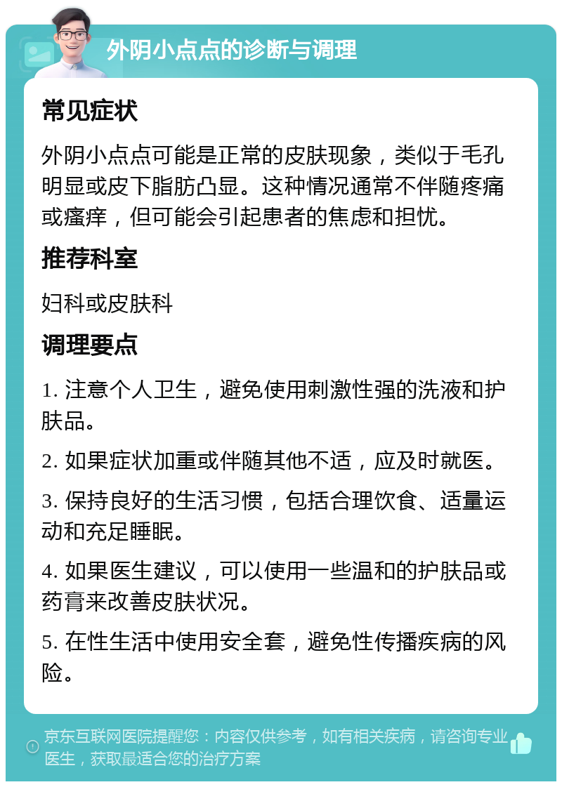 外阴小点点的诊断与调理 常见症状 外阴小点点可能是正常的皮肤现象，类似于毛孔明显或皮下脂肪凸显。这种情况通常不伴随疼痛或瘙痒，但可能会引起患者的焦虑和担忧。 推荐科室 妇科或皮肤科 调理要点 1. 注意个人卫生，避免使用刺激性强的洗液和护肤品。 2. 如果症状加重或伴随其他不适，应及时就医。 3. 保持良好的生活习惯，包括合理饮食、适量运动和充足睡眠。 4. 如果医生建议，可以使用一些温和的护肤品或药膏来改善皮肤状况。 5. 在性生活中使用安全套，避免性传播疾病的风险。