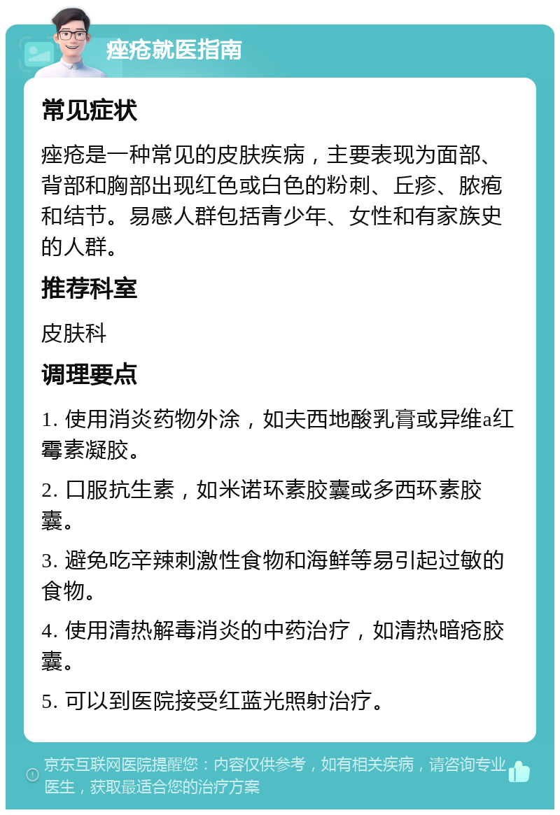 痤疮就医指南 常见症状 痤疮是一种常见的皮肤疾病，主要表现为面部、背部和胸部出现红色或白色的粉刺、丘疹、脓疱和结节。易感人群包括青少年、女性和有家族史的人群。 推荐科室 皮肤科 调理要点 1. 使用消炎药物外涂，如夫西地酸乳膏或异维a红霉素凝胶。 2. 口服抗生素，如米诺环素胶囊或多西环素胶囊。 3. 避免吃辛辣刺激性食物和海鲜等易引起过敏的食物。 4. 使用清热解毒消炎的中药治疗，如清热暗疮胶囊。 5. 可以到医院接受红蓝光照射治疗。