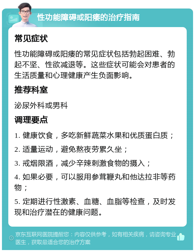 性功能障碍或阳痿的治疗指南 常见症状 性功能障碍或阳痿的常见症状包括勃起困难、勃起不坚、性欲减退等。这些症状可能会对患者的生活质量和心理健康产生负面影响。 推荐科室 泌尿外科或男科 调理要点 1. 健康饮食，多吃新鲜蔬菜水果和优质蛋白质； 2. 适量运动，避免熬夜劳累久坐； 3. 戒烟限酒，减少辛辣刺激食物的摄入； 4. 如果必要，可以服用参茸鞭丸和他达拉非等药物； 5. 定期进行性激素、血糖、血脂等检查，及时发现和治疗潜在的健康问题。