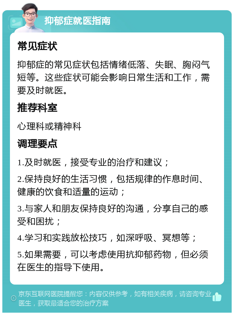 抑郁症就医指南 常见症状 抑郁症的常见症状包括情绪低落、失眠、胸闷气短等。这些症状可能会影响日常生活和工作，需要及时就医。 推荐科室 心理科或精神科 调理要点 1.及时就医，接受专业的治疗和建议； 2.保持良好的生活习惯，包括规律的作息时间、健康的饮食和适量的运动； 3.与家人和朋友保持良好的沟通，分享自己的感受和困扰； 4.学习和实践放松技巧，如深呼吸、冥想等； 5.如果需要，可以考虑使用抗抑郁药物，但必须在医生的指导下使用。