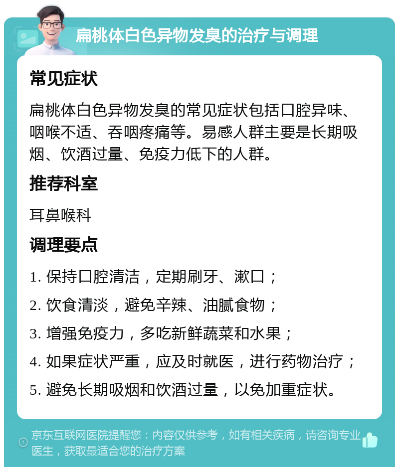 扁桃体白色异物发臭的治疗与调理 常见症状 扁桃体白色异物发臭的常见症状包括口腔异味、咽喉不适、吞咽疼痛等。易感人群主要是长期吸烟、饮酒过量、免疫力低下的人群。 推荐科室 耳鼻喉科 调理要点 1. 保持口腔清洁，定期刷牙、漱口； 2. 饮食清淡，避免辛辣、油腻食物； 3. 增强免疫力，多吃新鲜蔬菜和水果； 4. 如果症状严重，应及时就医，进行药物治疗； 5. 避免长期吸烟和饮酒过量，以免加重症状。