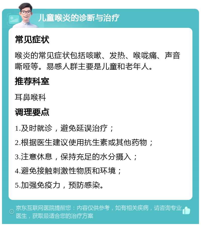 儿童喉炎的诊断与治疗 常见症状 喉炎的常见症状包括咳嗽、发热、喉咙痛、声音嘶哑等。易感人群主要是儿童和老年人。 推荐科室 耳鼻喉科 调理要点 1.及时就诊，避免延误治疗； 2.根据医生建议使用抗生素或其他药物； 3.注意休息，保持充足的水分摄入； 4.避免接触刺激性物质和环境； 5.加强免疫力，预防感染。